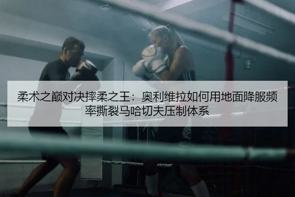 柔术之巅对决摔柔之王：奥利维拉如何用地面降服频率撕裂马哈切夫压制体系
