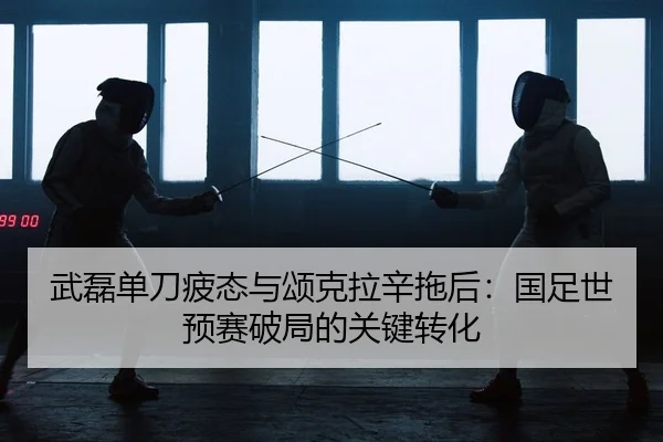 武磊单刀疲态与颂克拉辛拖后：国足世预赛破局的关键转化 - yaxin